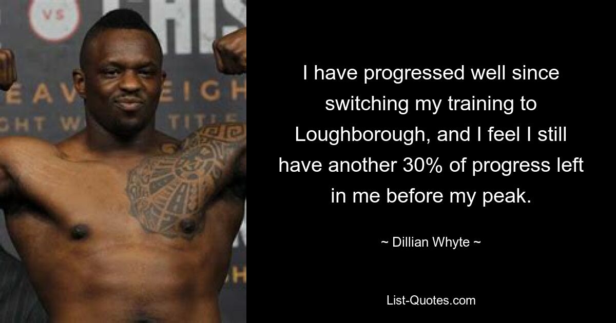 I have progressed well since switching my training to Loughborough, and I feel I still have another 30% of progress left in me before my peak. — © Dillian Whyte