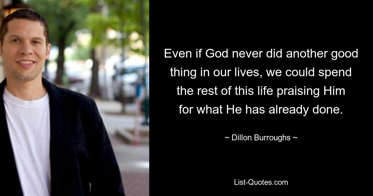 Even if God never did another good thing in our lives, we could spend the rest of this life praising Him for what He has already done. — © Dillon Burroughs