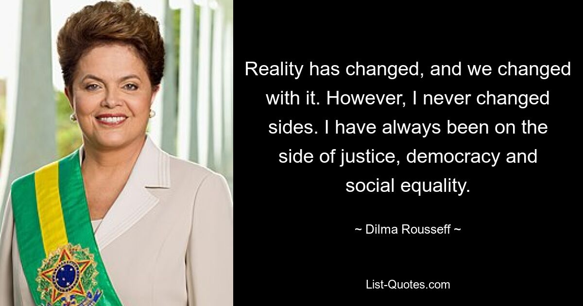 Die Realität hat sich verändert, und wir haben uns mit ihr verändert. Allerdings habe ich nie die Seite gewechselt. Ich war immer auf der Seite von Gerechtigkeit, Demokratie und sozialer Gleichheit. — © Dilma Rousseff 