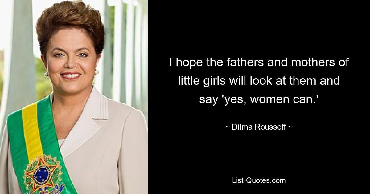 I hope the fathers and mothers of little girls will look at them and say 'yes, women can.' — © Dilma Rousseff