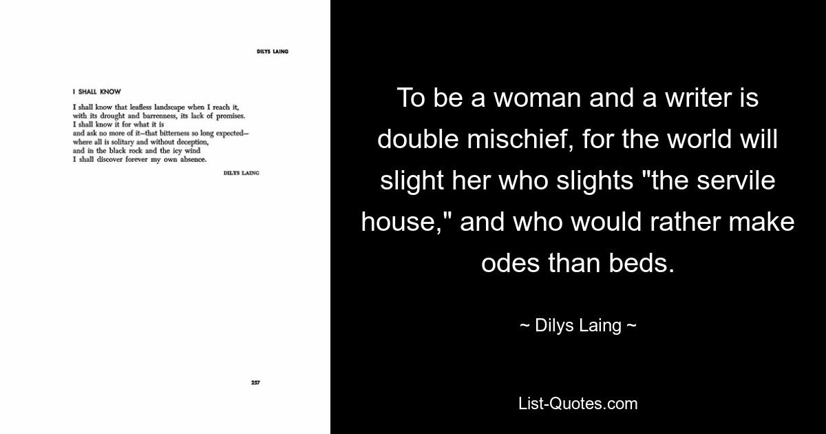 To be a woman and a writer is double mischief, for the world will slight her who slights "the servile house," and who would rather make odes than beds. — © Dilys Laing