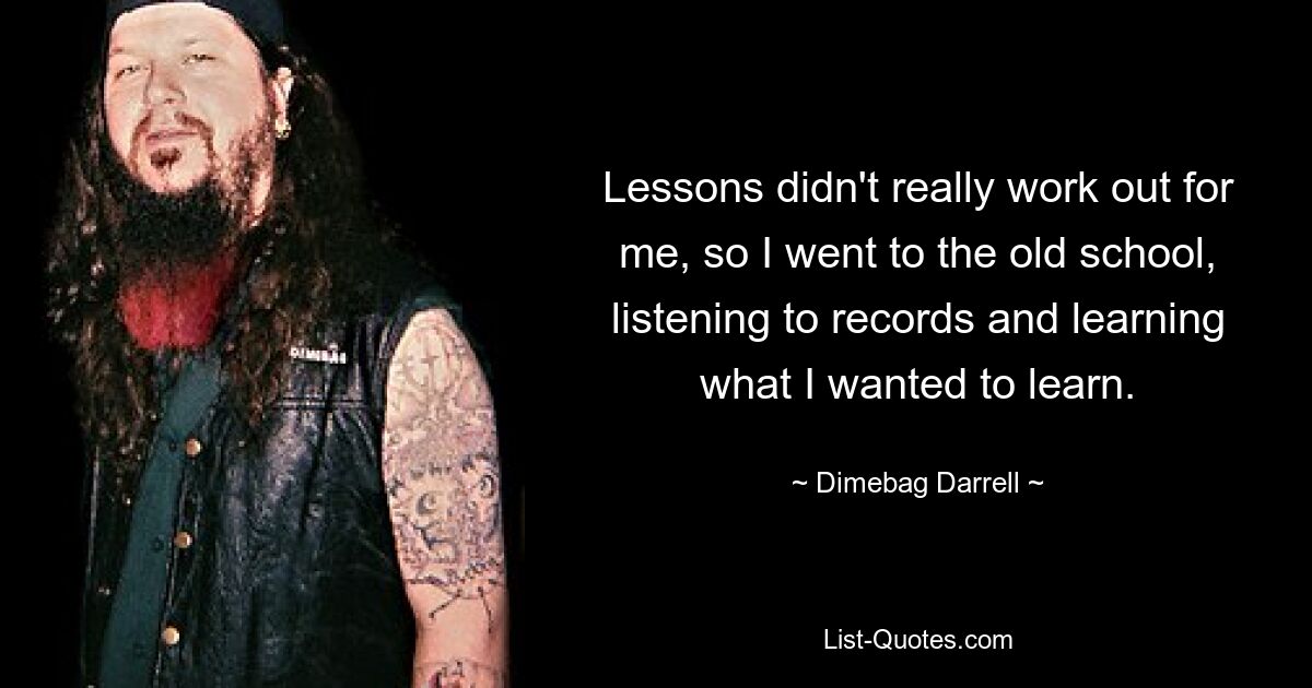 Lessons didn't really work out for me, so I went to the old school, listening to records and learning what I wanted to learn. — © Dimebag Darrell