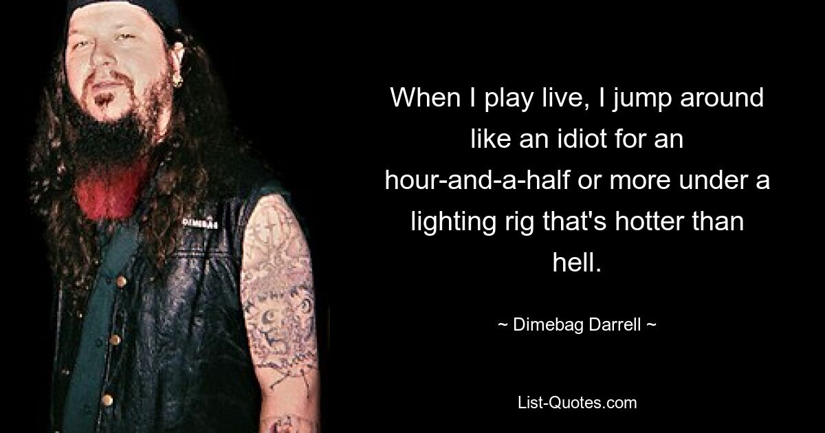 When I play live, I jump around like an idiot for an hour-and-a-half or more under a lighting rig that's hotter than hell. — © Dimebag Darrell