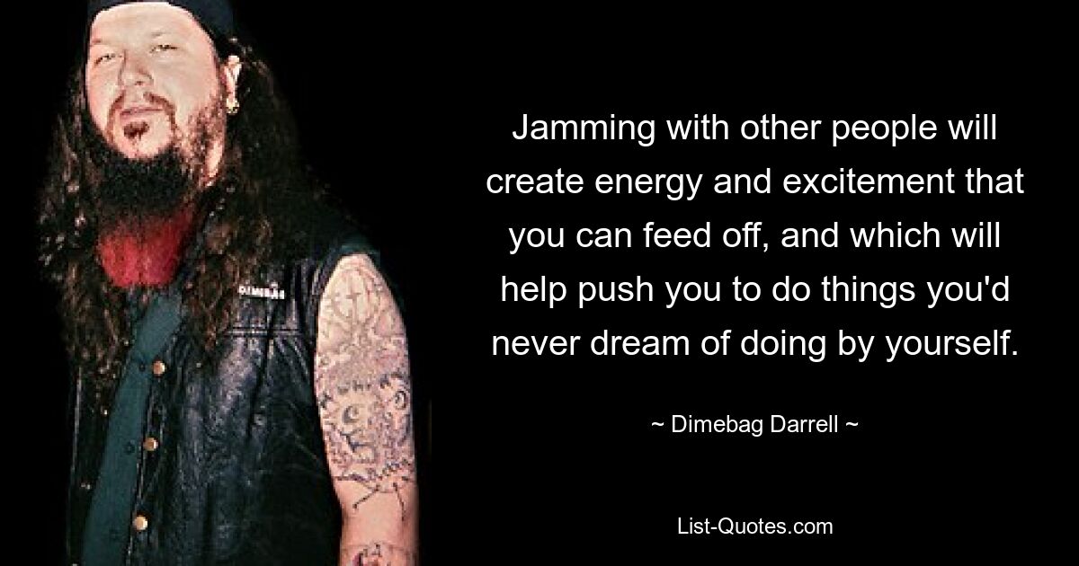 Jamming with other people will create energy and excitement that you can feed off, and which will help push you to do things you'd never dream of doing by yourself. — © Dimebag Darrell