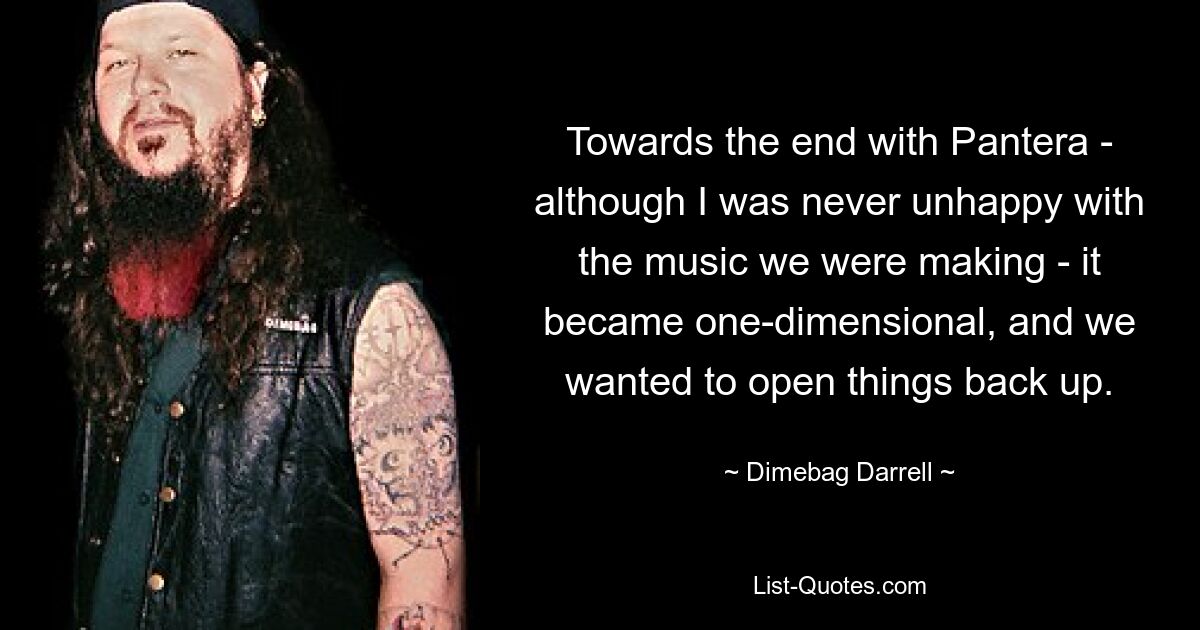 Towards the end with Pantera - although I was never unhappy with the music we were making - it became one-dimensional, and we wanted to open things back up. — © Dimebag Darrell