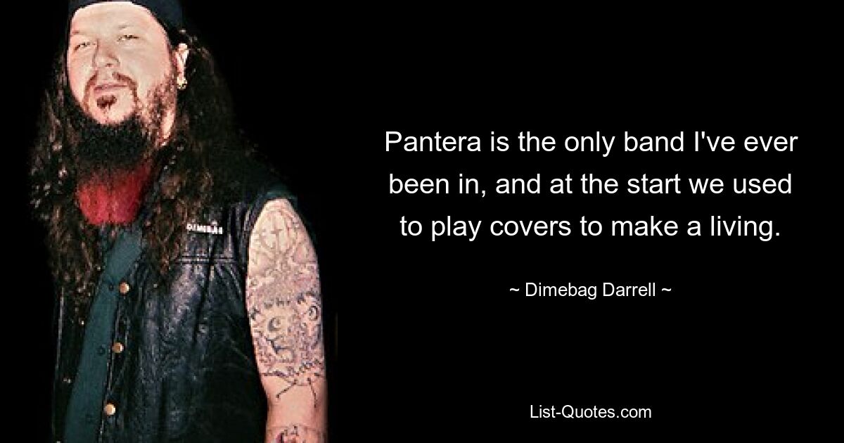 Pantera is the only band I've ever been in, and at the start we used to play covers to make a living. — © Dimebag Darrell