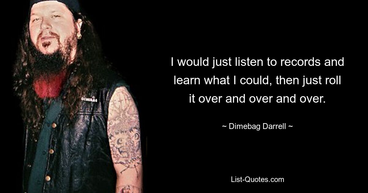 I would just listen to records and learn what I could, then just roll it over and over and over. — © Dimebag Darrell