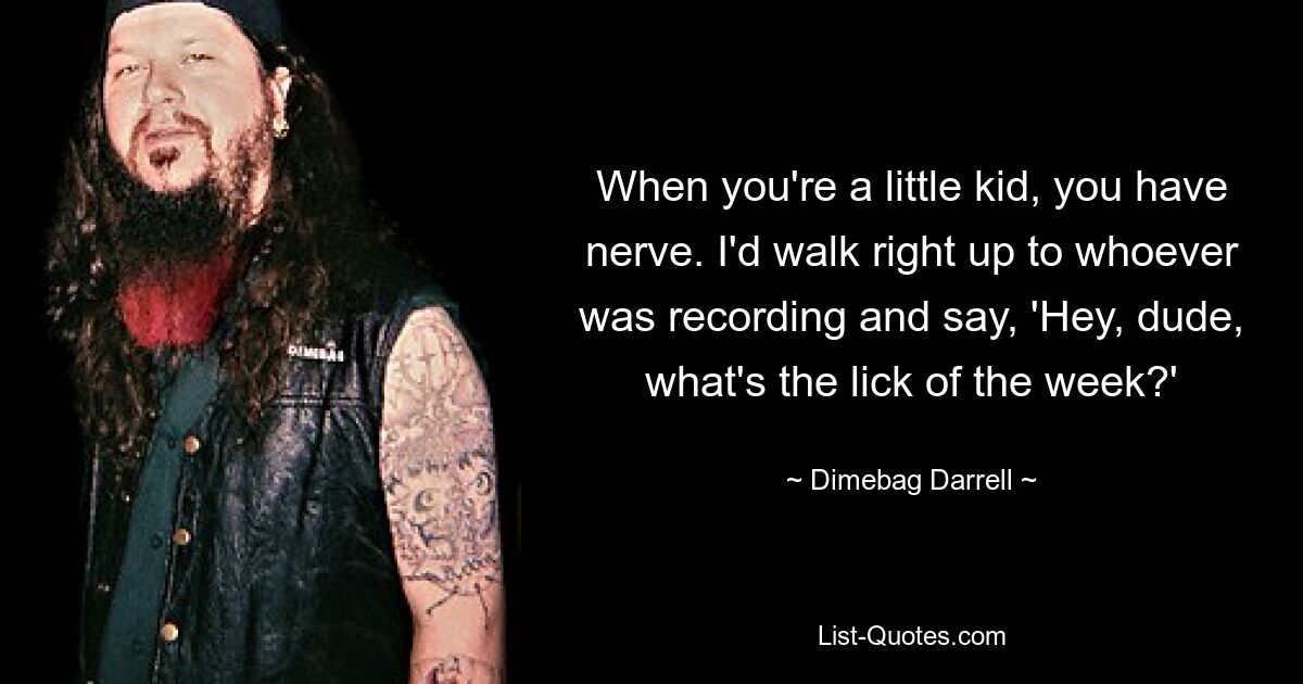 When you're a little kid, you have nerve. I'd walk right up to whoever was recording and say, 'Hey, dude, what's the lick of the week?' — © Dimebag Darrell