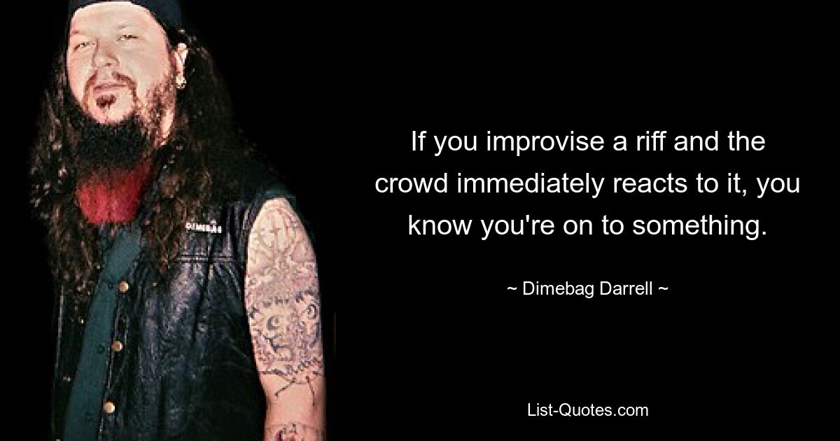 If you improvise a riff and the crowd immediately reacts to it, you know you're on to something. — © Dimebag Darrell