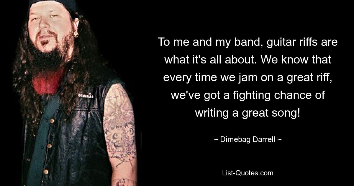 To me and my band, guitar riffs are what it's all about. We know that every time we jam on a great riff, we've got a fighting chance of writing a great song! — © Dimebag Darrell