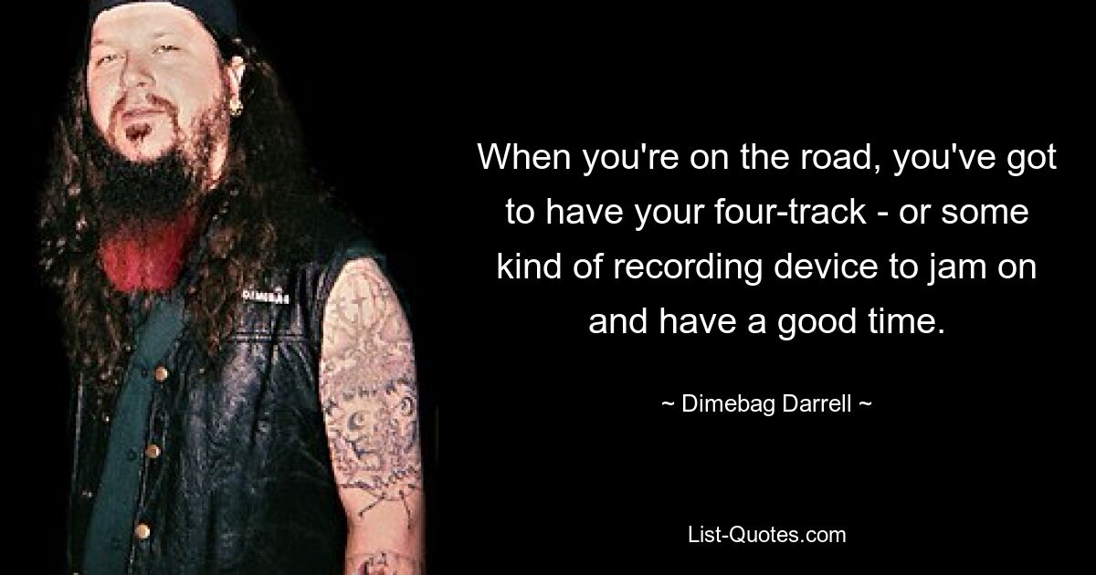 When you're on the road, you've got to have your four-track - or some kind of recording device to jam on and have a good time. — © Dimebag Darrell