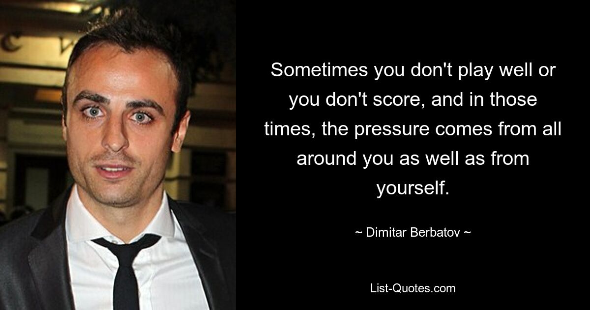 Sometimes you don't play well or you don't score, and in those times, the pressure comes from all around you as well as from yourself. — © Dimitar Berbatov