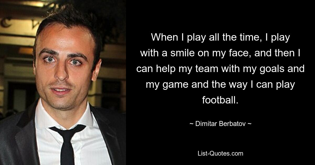 When I play all the time, I play with a smile on my face, and then I can help my team with my goals and my game and the way I can play football. — © Dimitar Berbatov