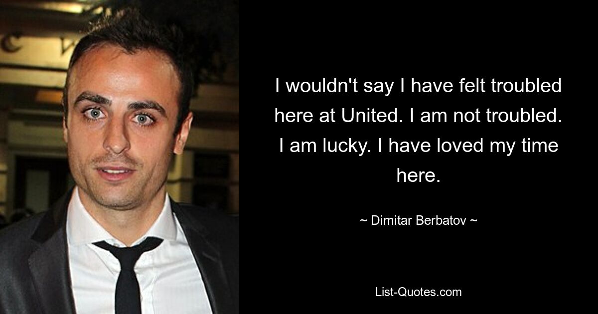 I wouldn't say I have felt troubled here at United. I am not troubled. I am lucky. I have loved my time here. — © Dimitar Berbatov