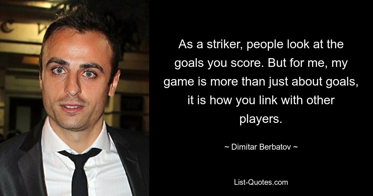 As a striker, people look at the goals you score. But for me, my game is more than just about goals, it is how you link with other players. — © Dimitar Berbatov