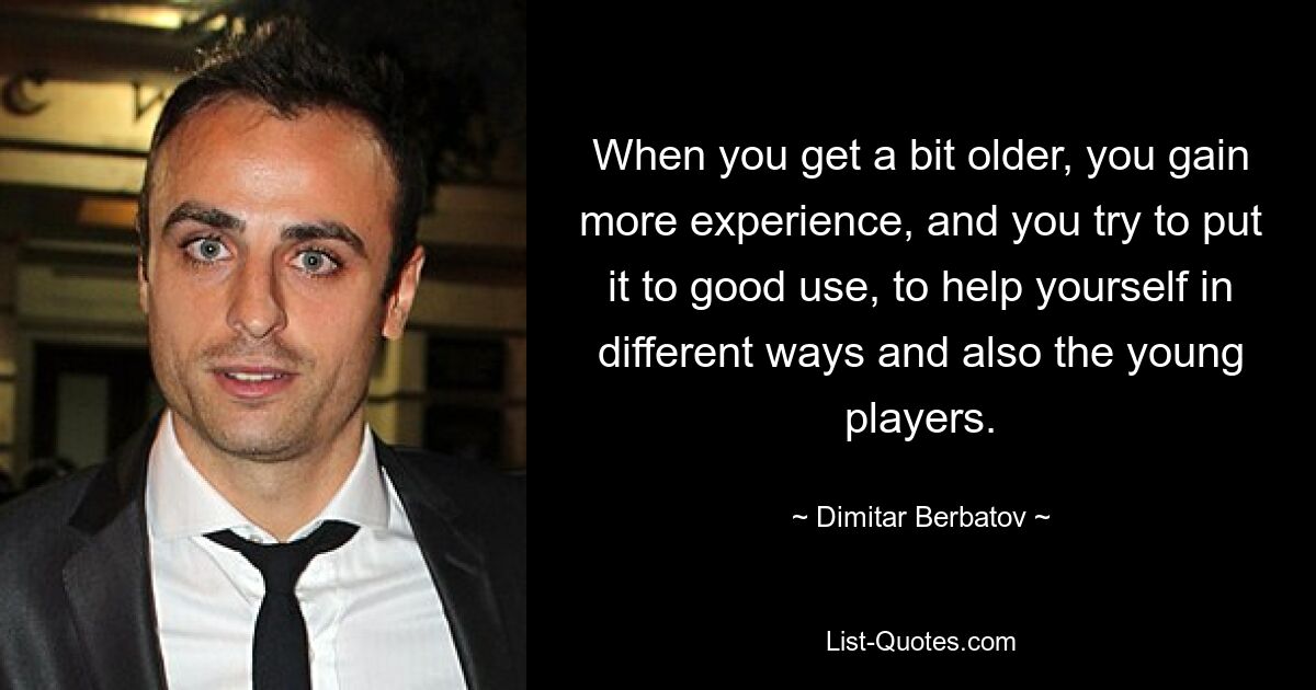 When you get a bit older, you gain more experience, and you try to put it to good use, to help yourself in different ways and also the young players. — © Dimitar Berbatov