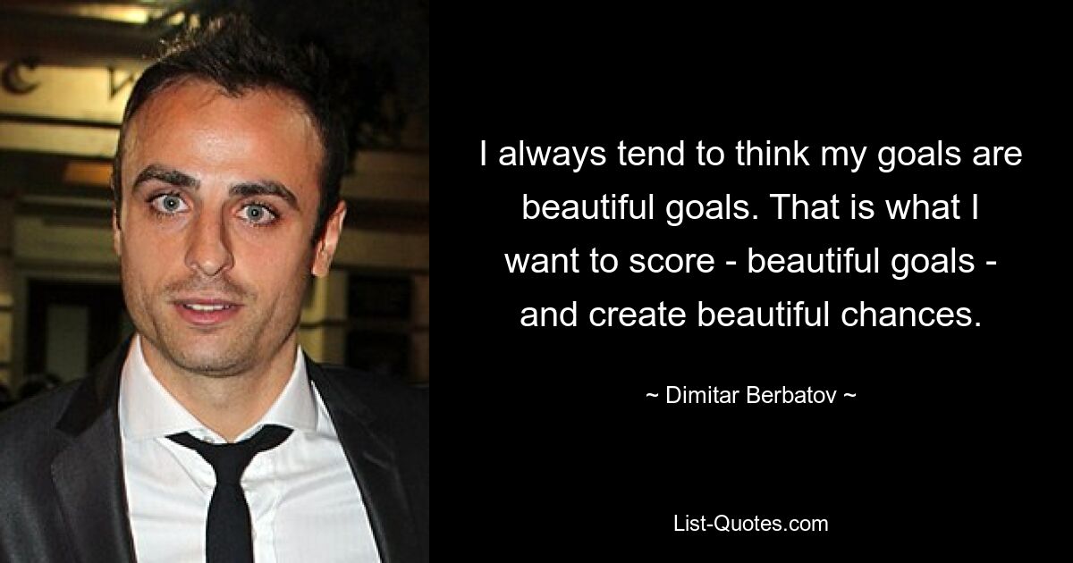 I always tend to think my goals are beautiful goals. That is what I want to score - beautiful goals - and create beautiful chances. — © Dimitar Berbatov