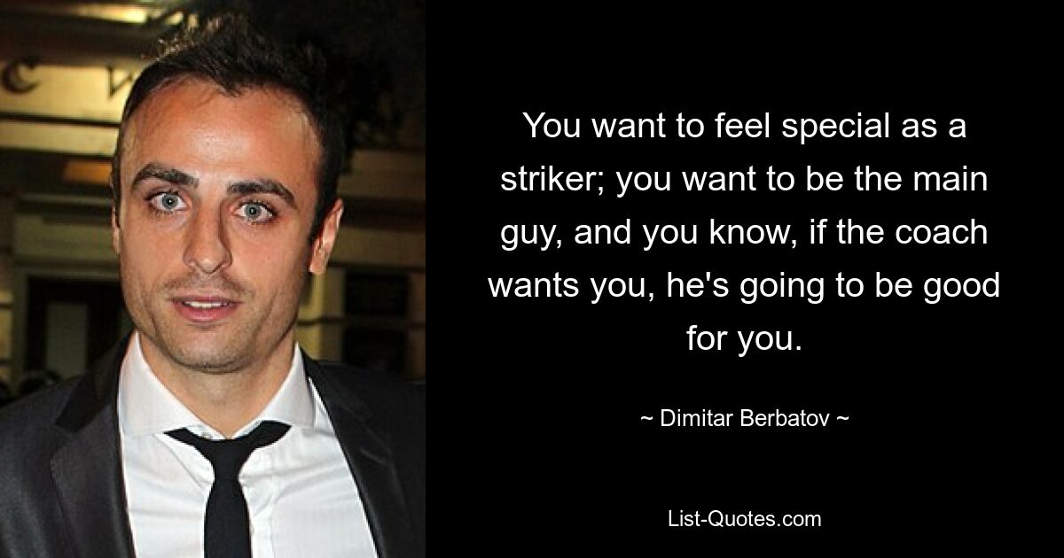 You want to feel special as a striker; you want to be the main guy, and you know, if the coach wants you, he's going to be good for you. — © Dimitar Berbatov