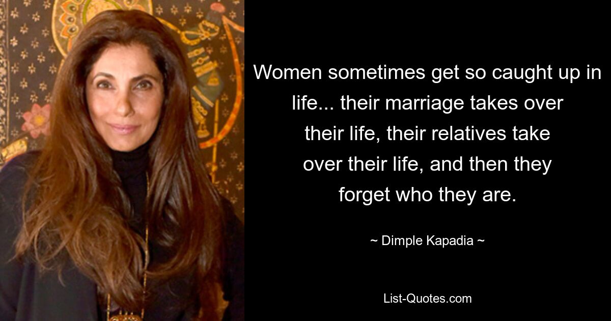 Women sometimes get so caught up in life... their marriage takes over their life, their relatives take over their life, and then they forget who they are. — © Dimple Kapadia