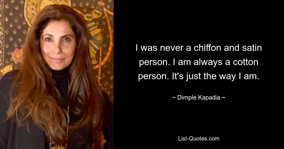 I was never a chiffon and satin person. I am always a cotton person. It's just the way I am. — © Dimple Kapadia