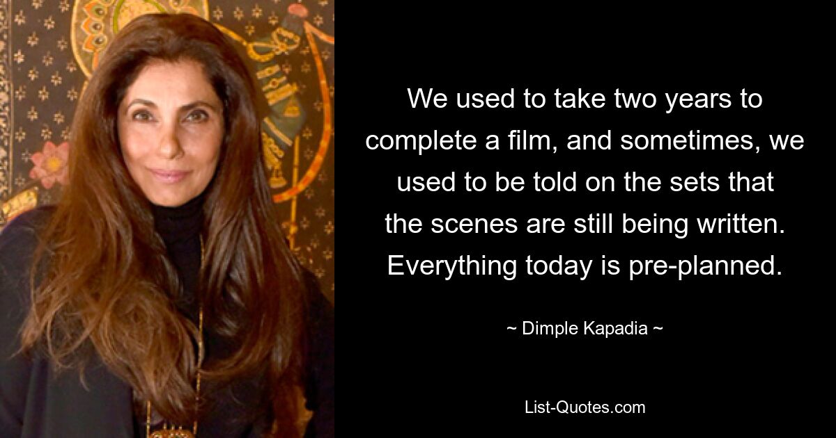 We used to take two years to complete a film, and sometimes, we used to be told on the sets that the scenes are still being written. Everything today is pre-planned. — © Dimple Kapadia