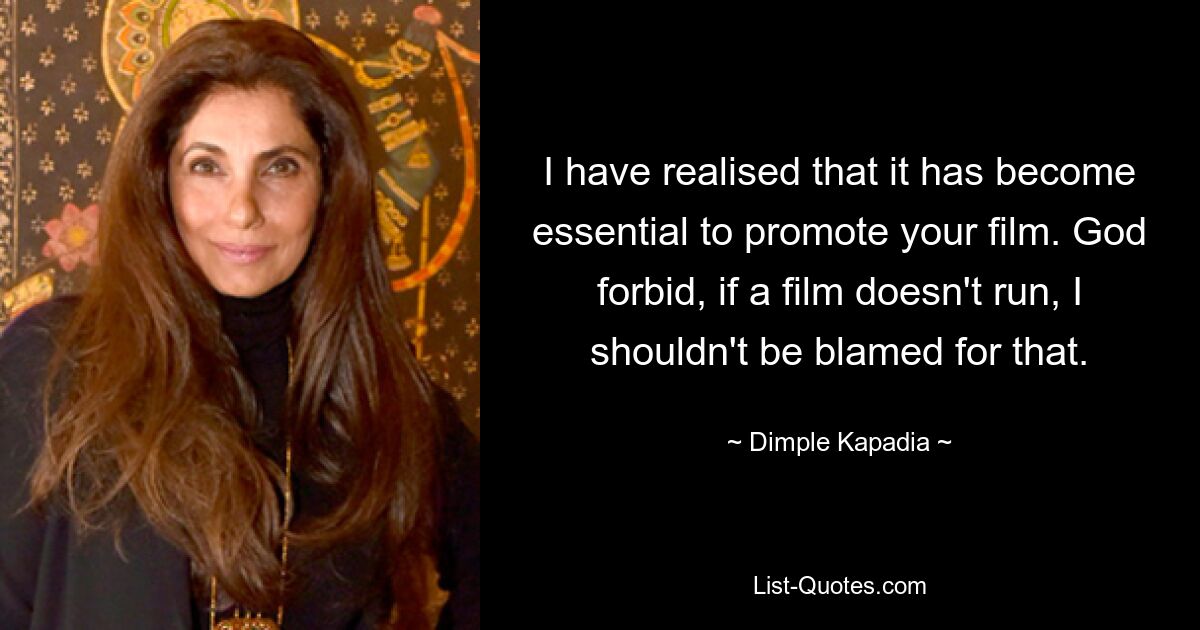 I have realised that it has become essential to promote your film. God forbid, if a film doesn't run, I shouldn't be blamed for that. — © Dimple Kapadia