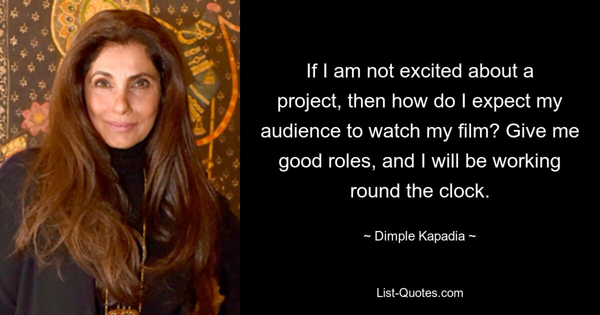 If I am not excited about a project, then how do I expect my audience to watch my film? Give me good roles, and I will be working round the clock. — © Dimple Kapadia