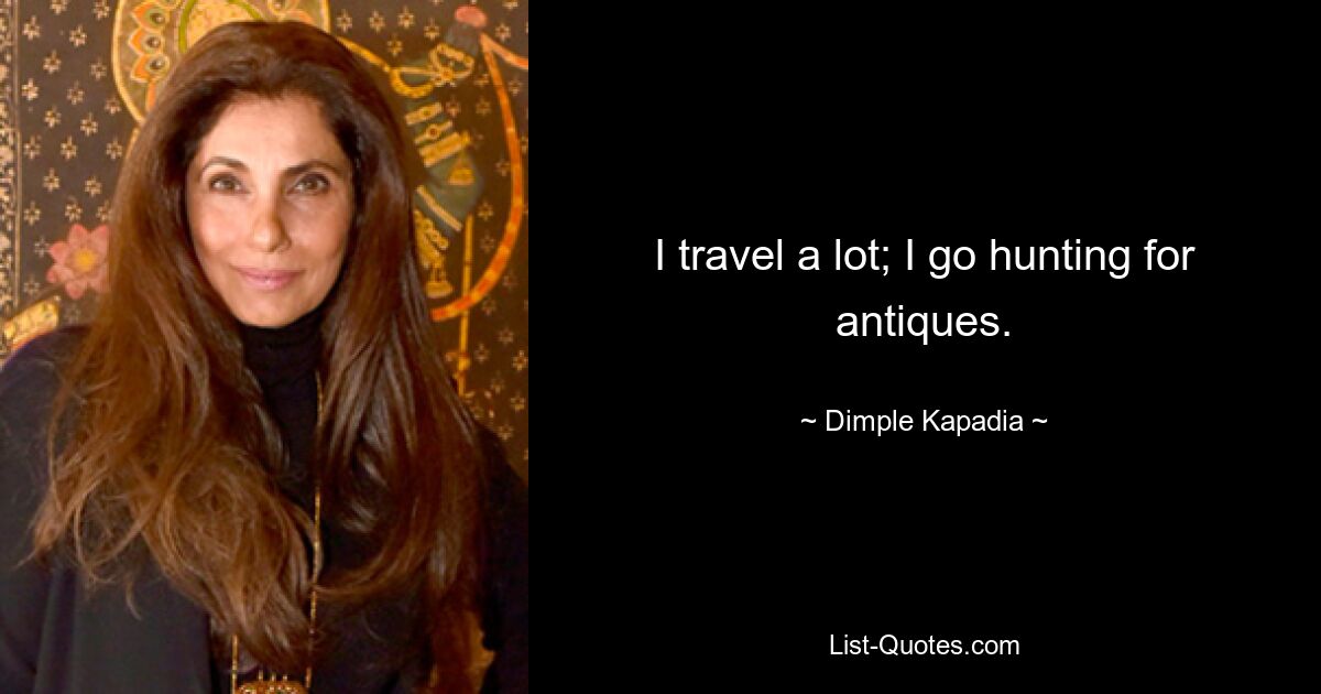 I travel a lot; I go hunting for antiques. — © Dimple Kapadia