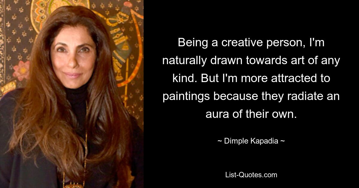 Being a creative person, I'm naturally drawn towards art of any kind. But I'm more attracted to paintings because they radiate an aura of their own. — © Dimple Kapadia