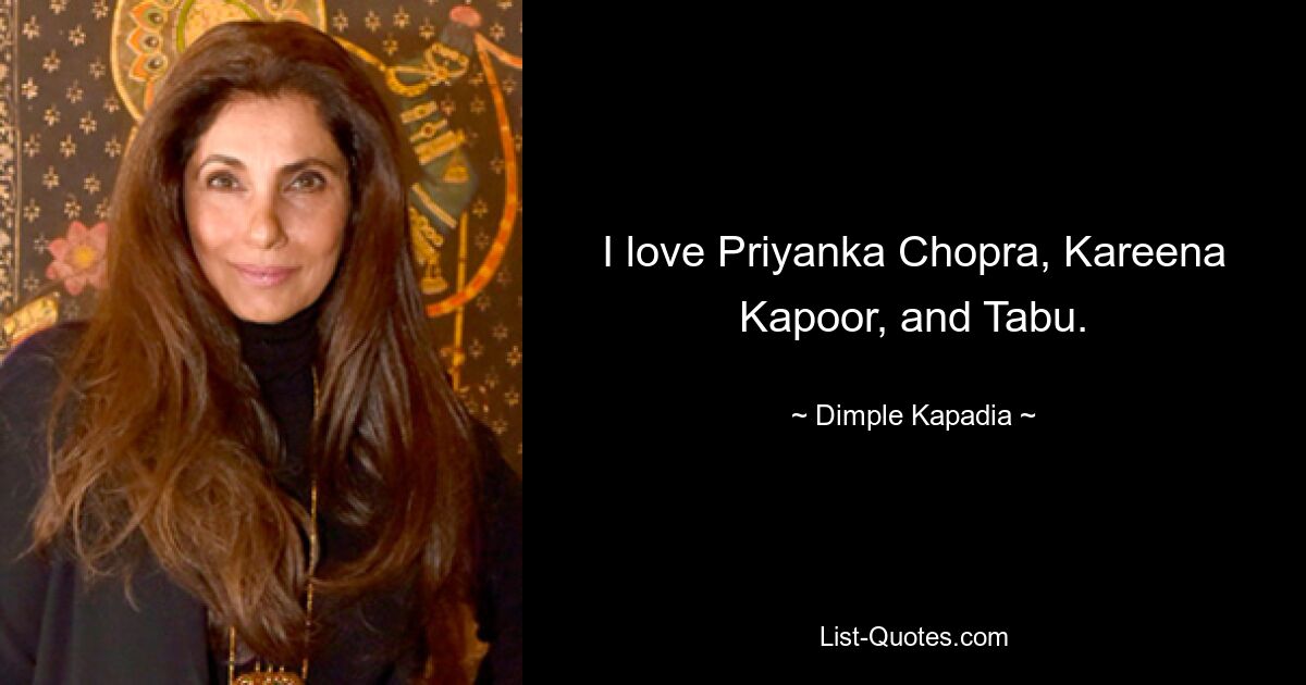 I love Priyanka Chopra, Kareena Kapoor, and Tabu. — © Dimple Kapadia