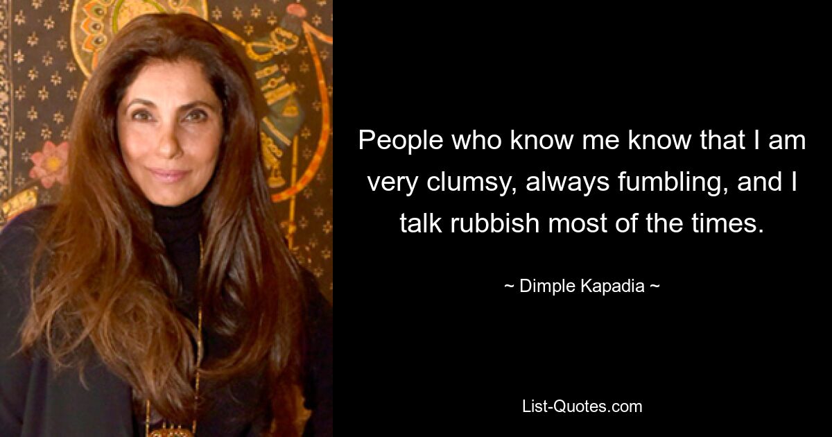 People who know me know that I am very clumsy, always fumbling, and I talk rubbish most of the times. — © Dimple Kapadia