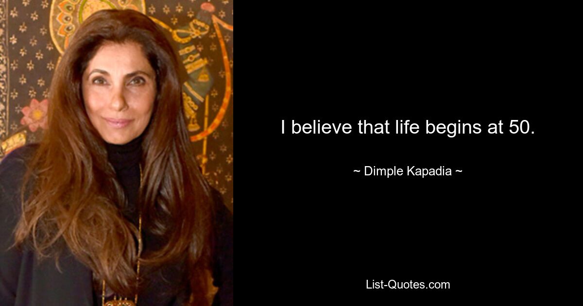 I believe that life begins at 50. — © Dimple Kapadia