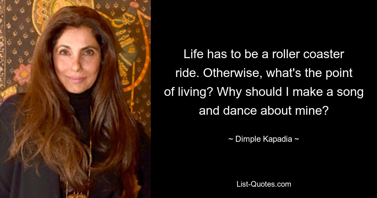 Life has to be a roller coaster ride. Otherwise, what's the point of living? Why should I make a song and dance about mine? — © Dimple Kapadia