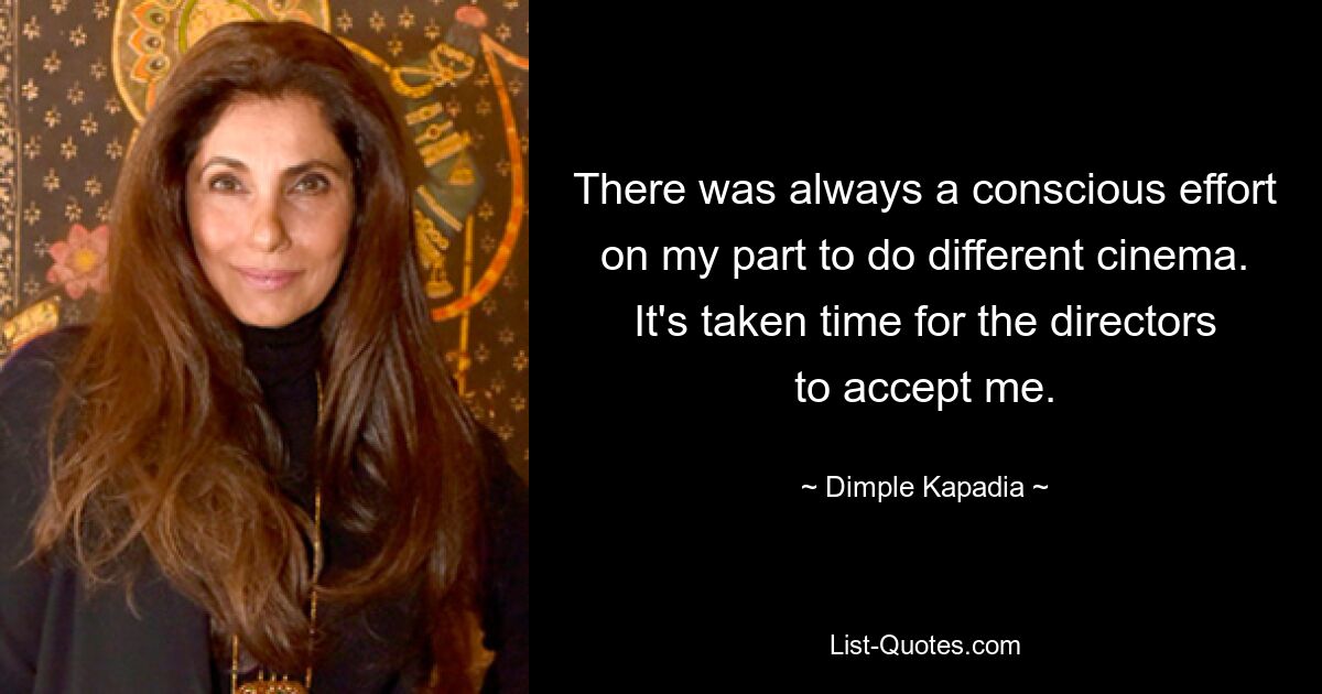 There was always a conscious effort on my part to do different cinema. It's taken time for the directors to accept me. — © Dimple Kapadia