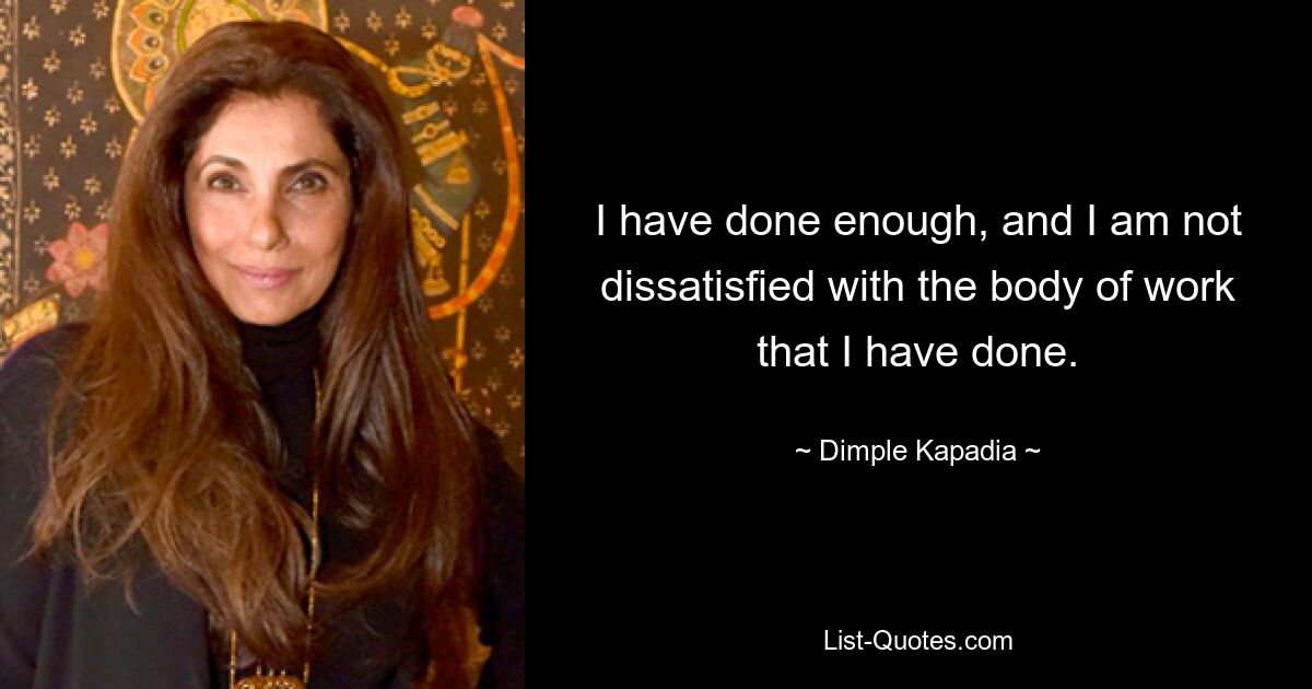 I have done enough, and I am not dissatisfied with the body of work that I have done. — © Dimple Kapadia