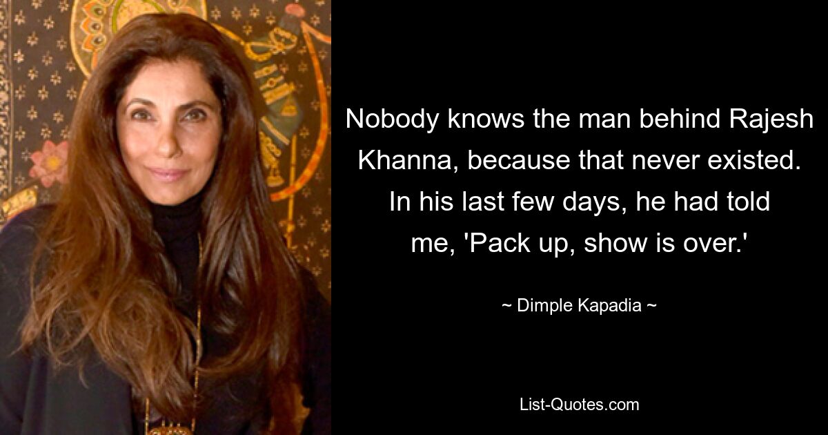 Nobody knows the man behind Rajesh Khanna, because that never existed. In his last few days, he had told me, 'Pack up, show is over.' — © Dimple Kapadia