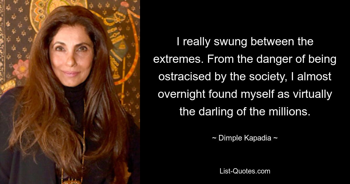 I really swung between the extremes. From the danger of being ostracised by the society, I almost overnight found myself as virtually the darling of the millions. — © Dimple Kapadia