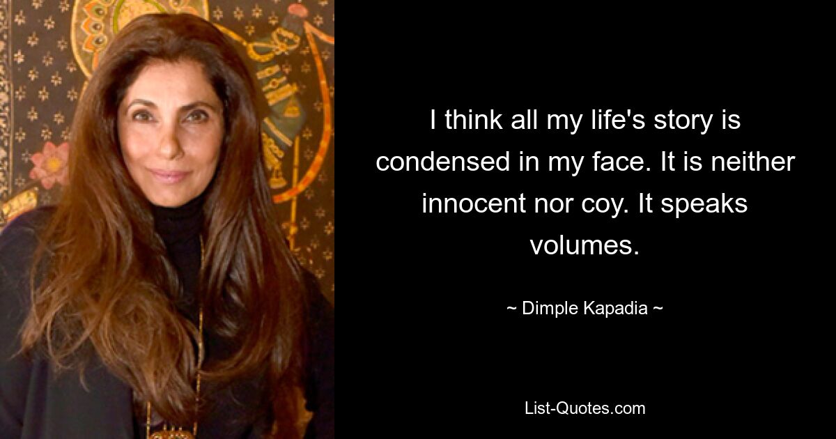 I think all my life's story is condensed in my face. It is neither innocent nor coy. It speaks volumes. — © Dimple Kapadia