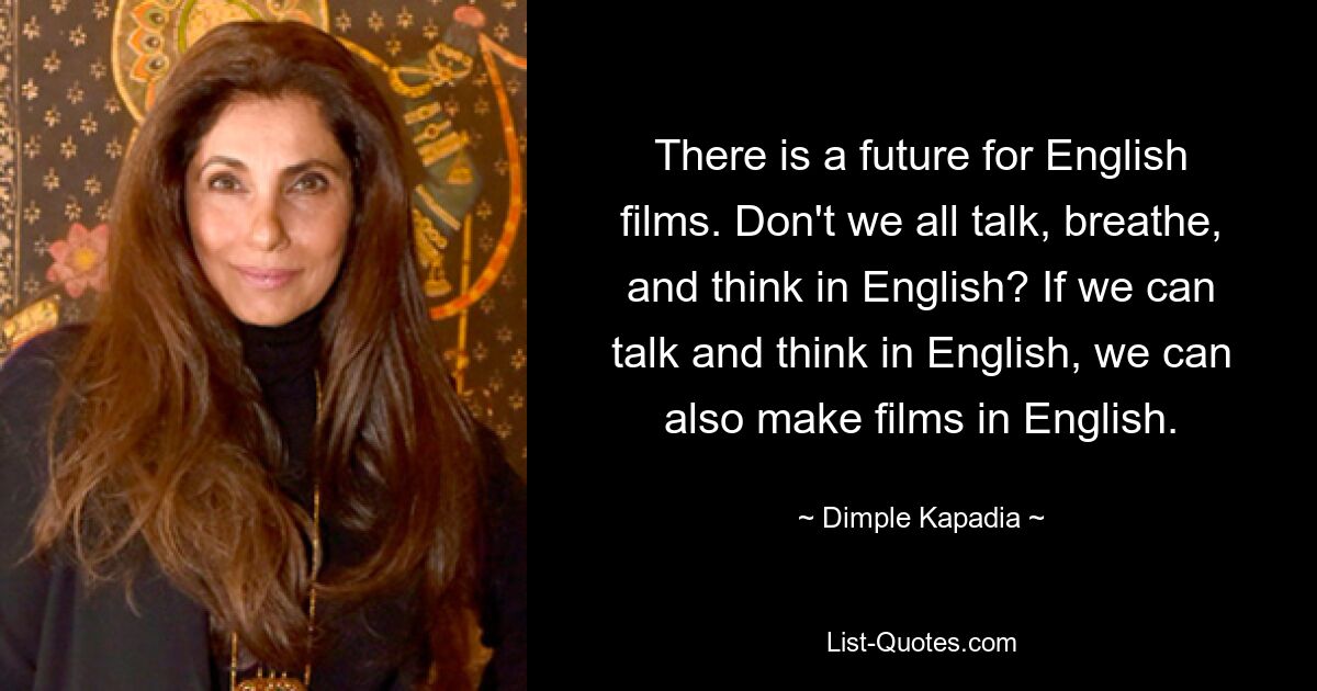 There is a future for English films. Don't we all talk, breathe, and think in English? If we can talk and think in English, we can also make films in English. — © Dimple Kapadia