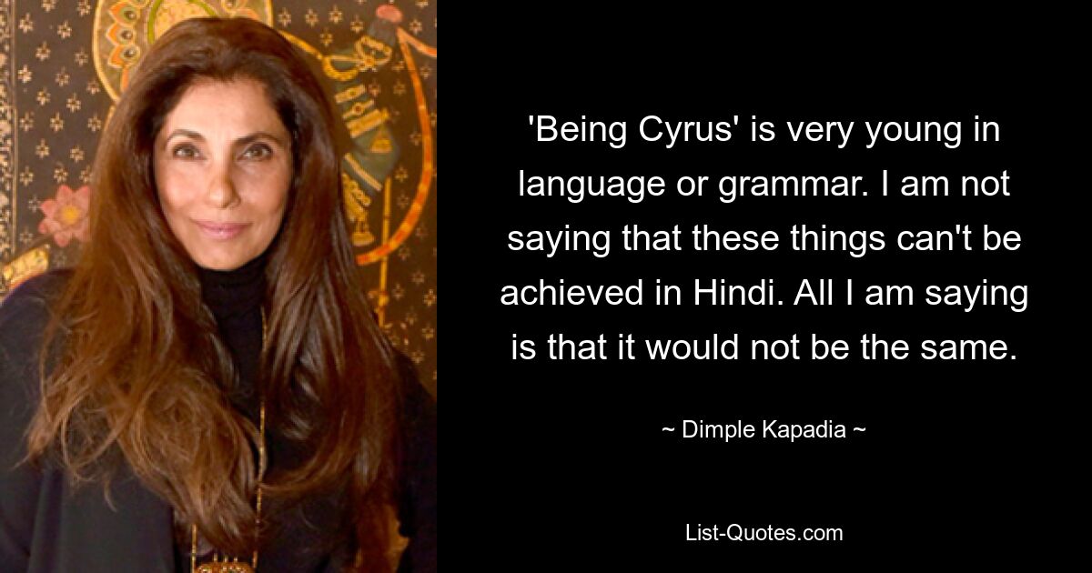 'Being Cyrus' is very young in language or grammar. I am not saying that these things can't be achieved in Hindi. All I am saying is that it would not be the same. — © Dimple Kapadia