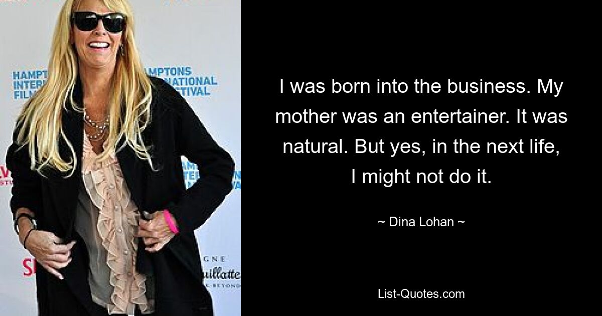 I was born into the business. My mother was an entertainer. It was natural. But yes, in the next life, I might not do it. — © Dina Lohan