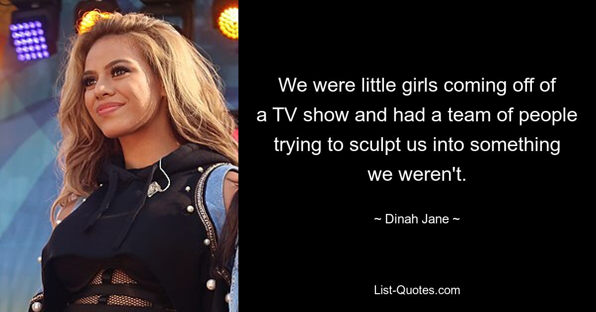 We were little girls coming off of a TV show and had a team of people trying to sculpt us into something we weren't. — © Dinah Jane