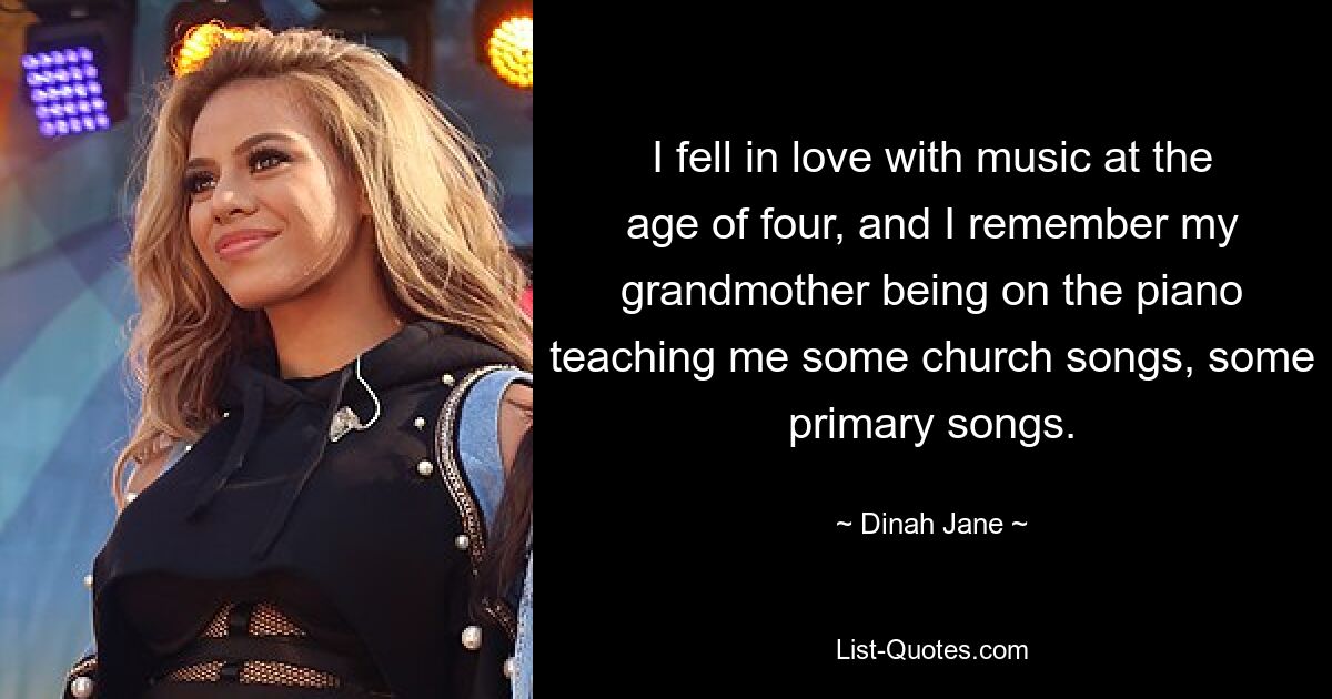 I fell in love with music at the age of four, and I remember my grandmother being on the piano teaching me some church songs, some primary songs. — © Dinah Jane