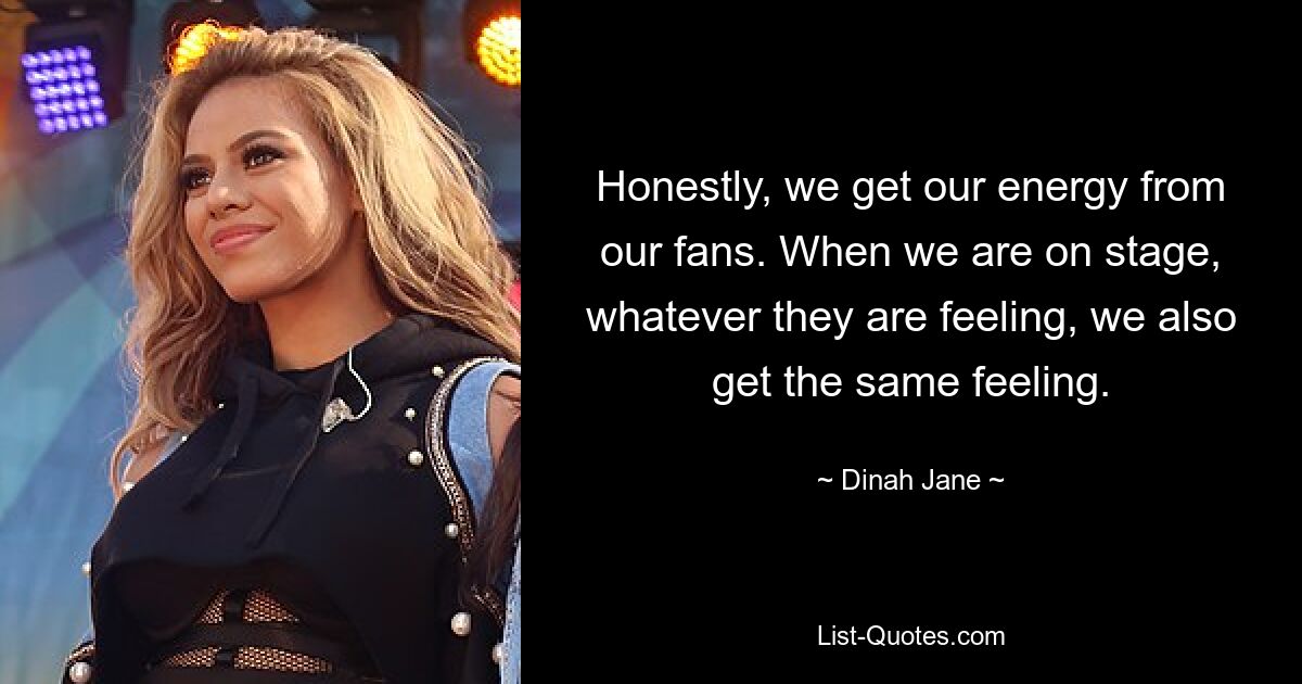 Honestly, we get our energy from our fans. When we are on stage, whatever they are feeling, we also get the same feeling. — © Dinah Jane