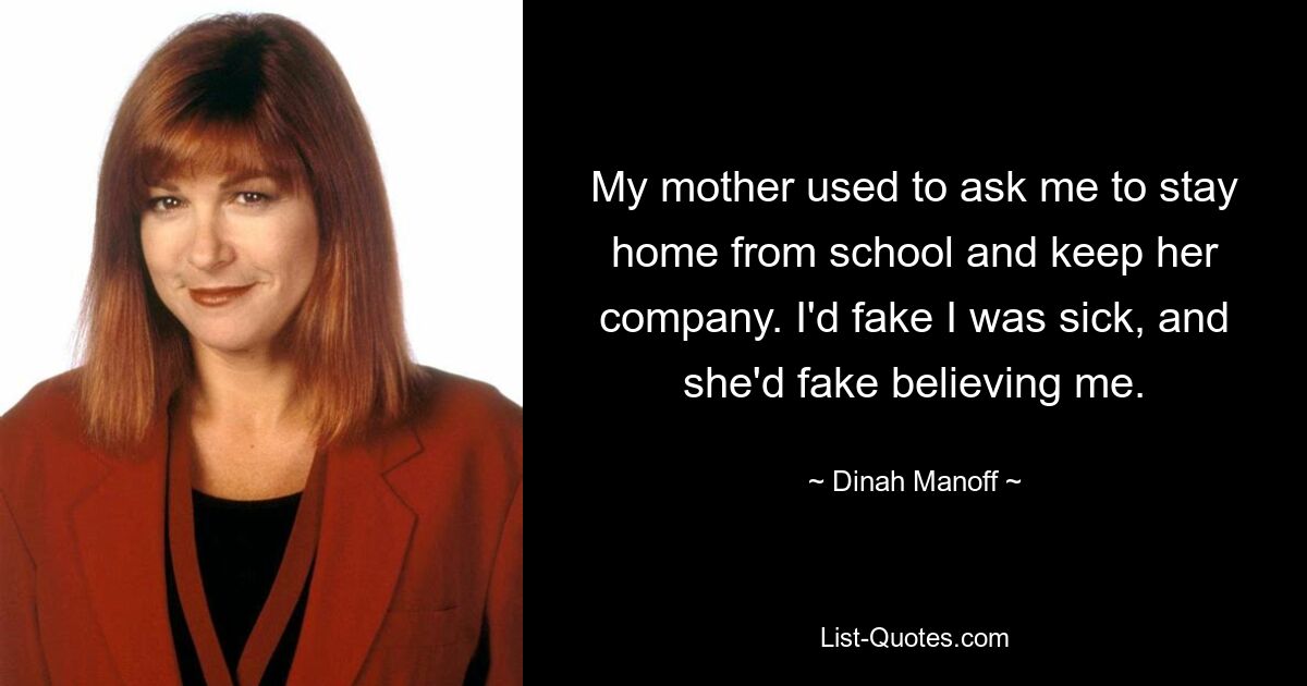 My mother used to ask me to stay home from school and keep her company. I'd fake I was sick, and she'd fake believing me. — © Dinah Manoff