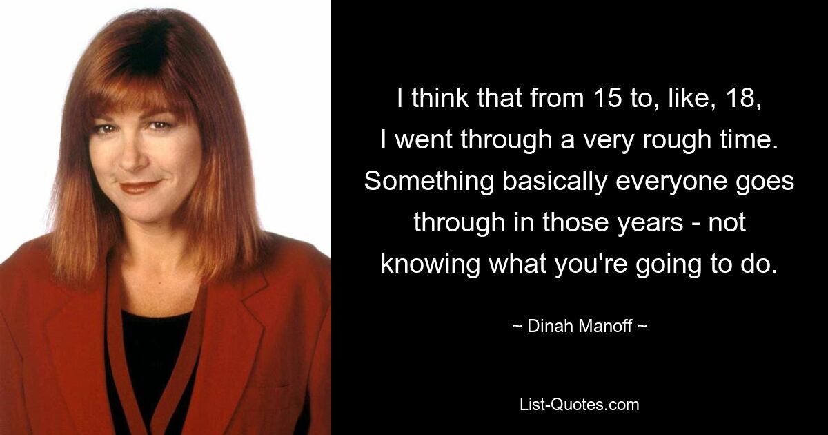 I think that from 15 to, like, 18, I went through a very rough time. Something basically everyone goes through in those years - not knowing what you're going to do. — © Dinah Manoff