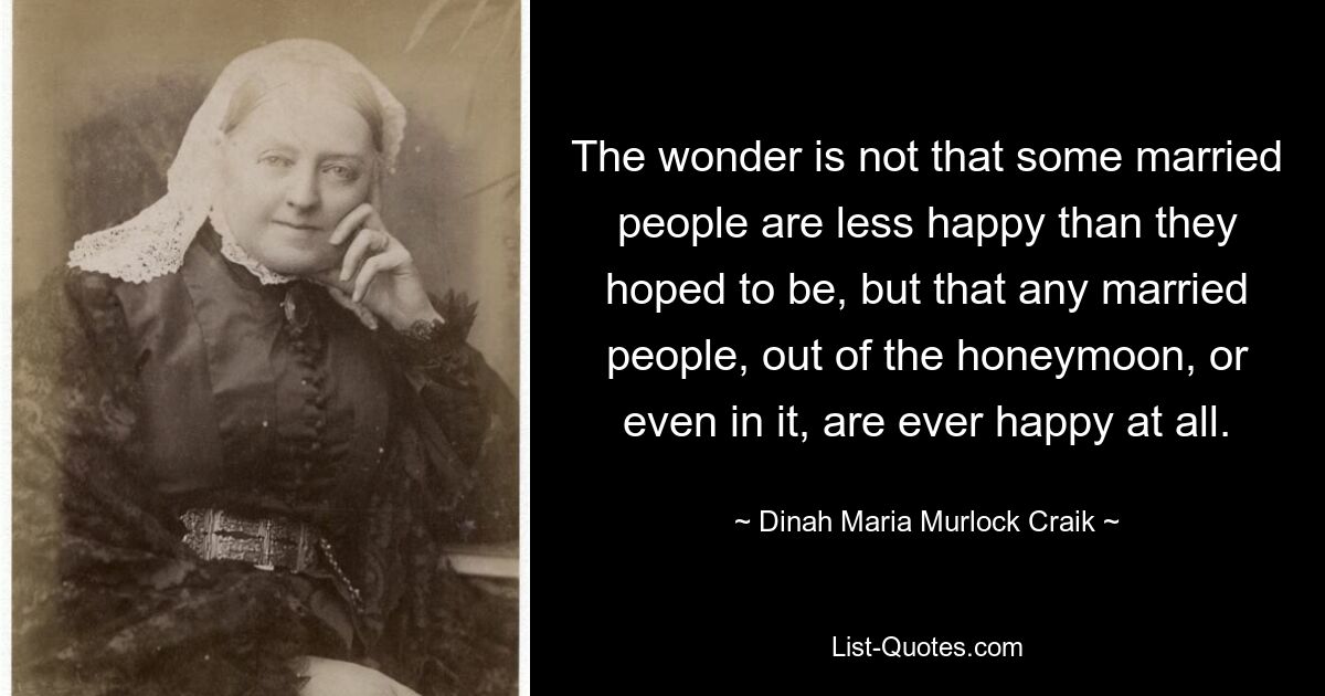 The wonder is not that some married people are less happy than they hoped to be, but that any married people, out of the honeymoon, or even in it, are ever happy at all. — © Dinah Maria Murlock Craik