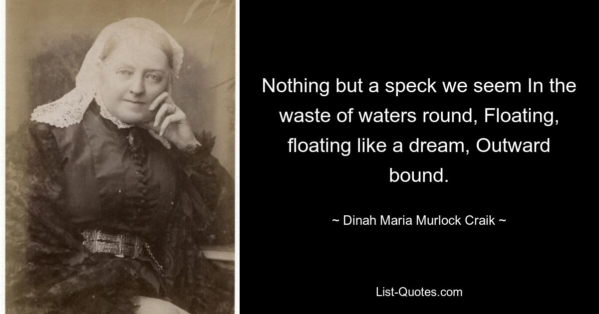 Nothing but a speck we seem In the waste of waters round, Floating, floating like a dream, Outward bound. — © Dinah Maria Murlock Craik