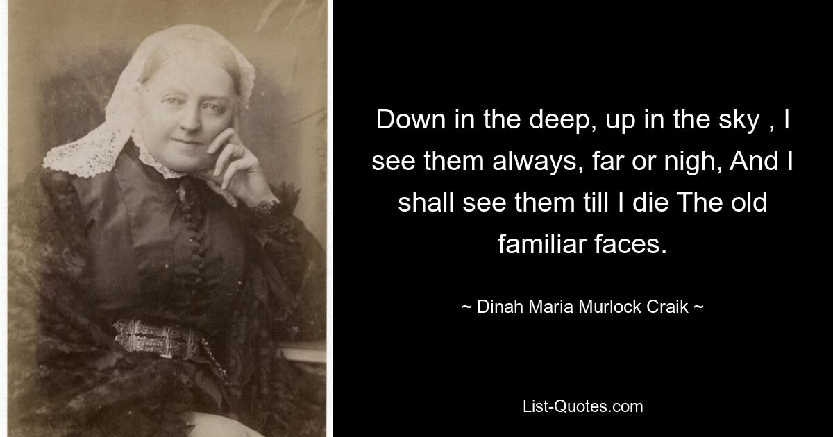 Down in the deep, up in the sky , I see them always, far or nigh, And I shall see them till I die The old familiar faces. — © Dinah Maria Murlock Craik