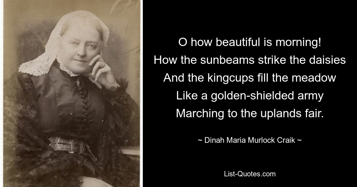 O how beautiful is morning!
How the sunbeams strike the daisies
And the kingcups fill the meadow
Like a golden-shielded army
Marching to the uplands fair. — © Dinah Maria Murlock Craik